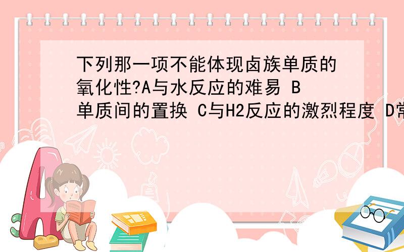 下列那一项不能体现卤族单质的氧化性?A与水反应的难易 B单质间的置换 C与H2反应的激烈程度 D常温下,单质的颜色和状态