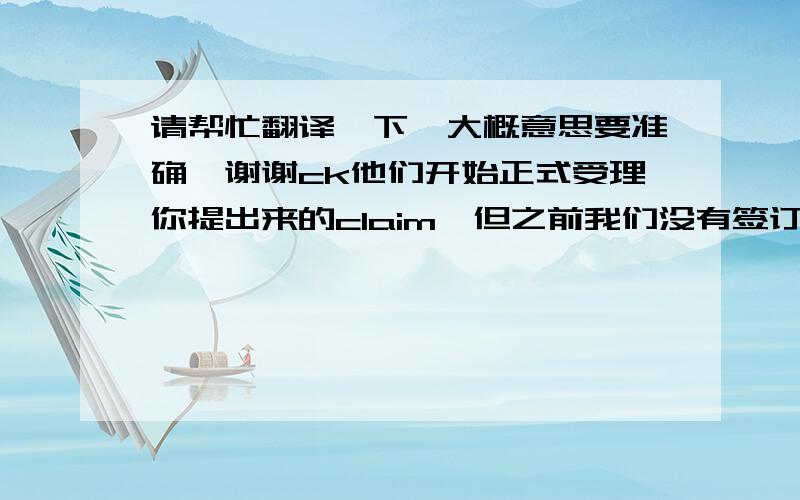 请帮忙翻译一下,大概意思要准确,谢谢ck他们开始正式受理你提出来的claim,但之前我们没有签订任何赔款合同,正常来说,我司是不受理的.考虑到我们从09年合作至今,这次我们将视为特殊案件来