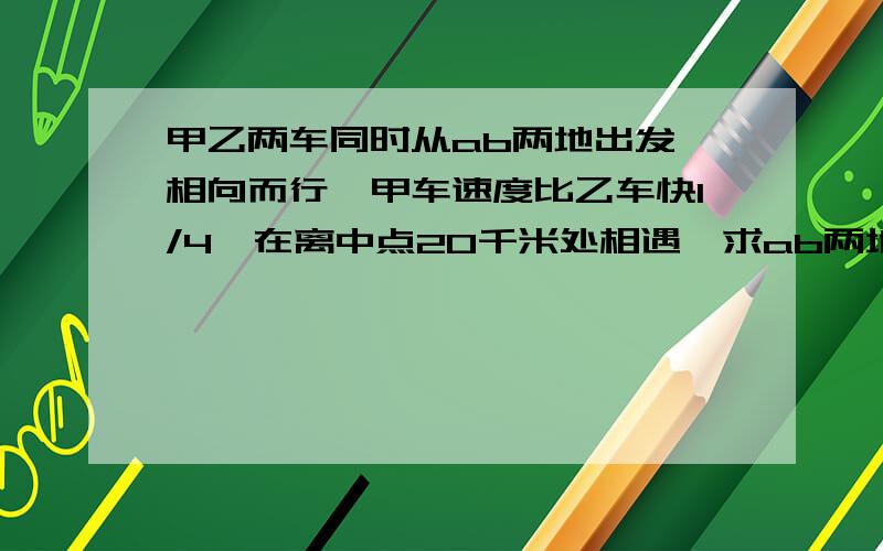 甲乙两车同时从ab两地出发,相向而行,甲车速度比乙车快1/4,在离中点20千米处相遇,求ab两地相距多少千米?要算式,要分析,