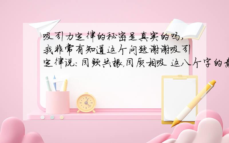 吸引力定律的秘密是真实的吗,我非常有知道这个问题谢谢吸引定律说：同频共振，同质相吸 这八个字的意思是说：同样频率的东西会共振，同样性质的东西会因为互相吸引，而走到一起有