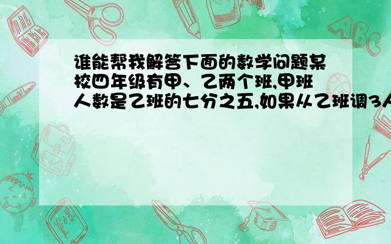 谁能帮我解答下面的数学问题某校四年级有甲、乙两个班,甲班人数是乙班的七分之五,如果从乙班调3人到甲班,甲班人数是乙班人数的五分之四.甲、乙两班各有多少人?（要步骤,最好用算式解