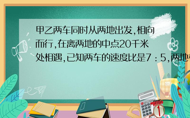 甲乙两车同时从两地出发,相向而行,在离两地的中点20千米处相遇,已知两车的速度比是7：5,两地相距多少