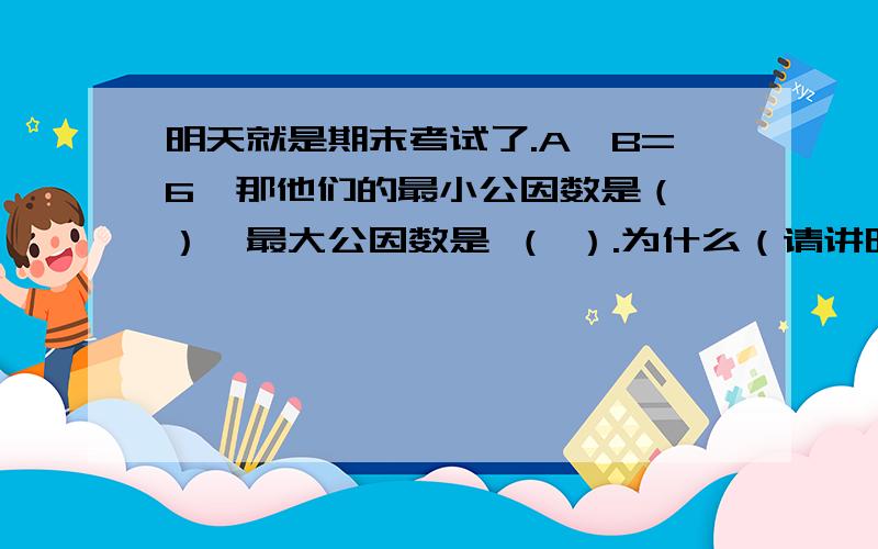 明天就是期末考试了.A÷B=6,那他们的最小公因数是（ ）,最大公因数是 （ ）.为什么（请讲明方法、答案）