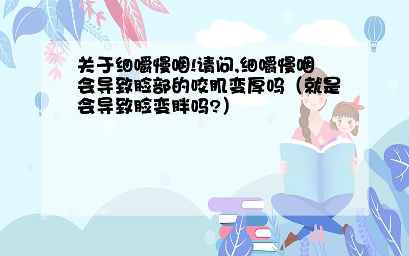 关于细嚼慢咽!请问,细嚼慢咽会导致脸部的咬肌变厚吗（就是会导致脸变胖吗?）