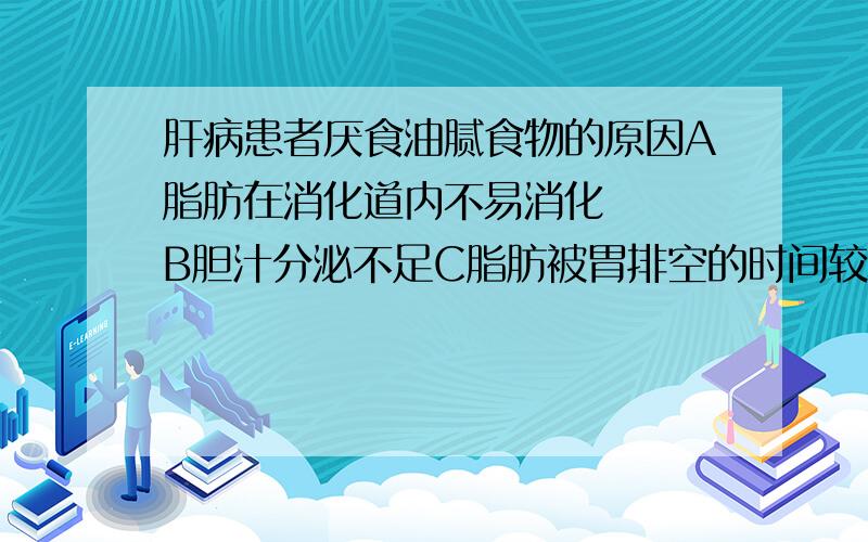 肝病患者厌食油腻食物的原因A脂肪在消化道内不易消化   B胆汁分泌不足C脂肪被胃排空的时间较长  D肝脏影响了脂肪酶的分泌