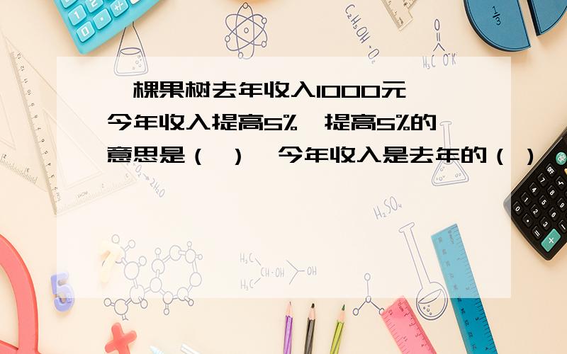 一棵果树去年收入1000元,今年收入提高5%,提高5%的意思是（ ）,今年收入是去年的（ )