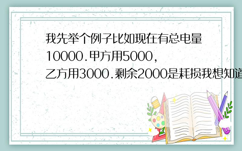 我先举个例子比如现在有总电量10000.甲方用5000,乙方用3000.剩余2000是耗损我想知道这剩余的2000该怎么合理的分配到甲乙双方.最好附带计算公式谢谢