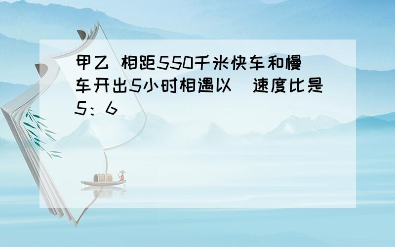 甲乙 相距550千米快车和慢车开出5小时相遇以伿速度比是5：6