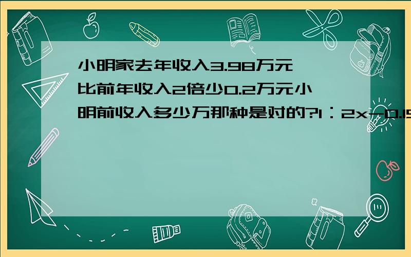 小明家去年收入3.98万元,比前年收入2倍少0.2万元小明前收入多少万那种是对的?1：2x-0.15=3.982：前年2x-0.15=3.98 去年再把算出来的答案加上3.98只用写1或者2