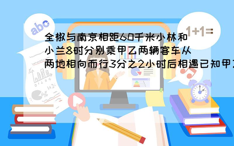 全椒与南京相距60千米小林和小兰8时分别乘甲乙两辆客车从两地相向而行3分之2小时后相遇已知甲乙的速度5：4乙客车每时行多少千米?