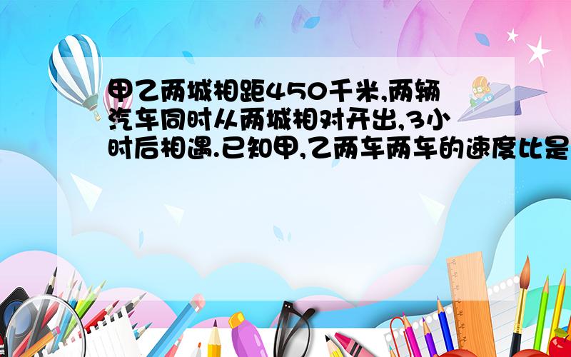 甲乙两城相距450千米,两辆汽车同时从两城相对开出,3小时后相遇.已知甲,乙两车两车的速度比是3比2,两车每小时各行多少千米.分等下再加