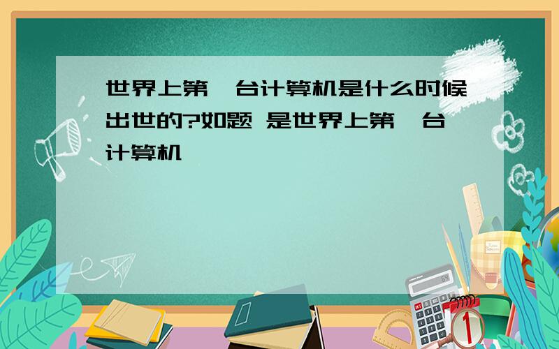 世界上第一台计算机是什么时候出世的?如题 是世界上第一台计算机