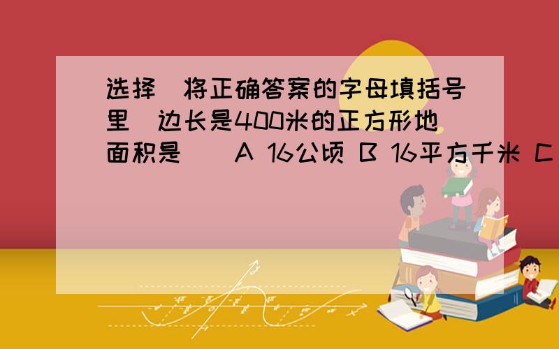 选择（将正确答案的字母填括号里）边长是400米的正方形地面积是（）A 16公顷 B 16平方千米 C 250平方米2800厘米用米来作单位是（）A.28米 B.280米 C.2800米1平方米（）1米 A大于 B等于 C不能比较