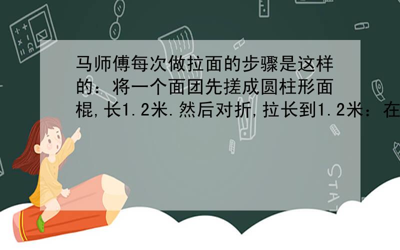 马师傅每次做拉面的步骤是这样的：将一个面团先搓成圆柱形面棍,长1.2米.然后对折,拉长到1.2米：在对折,拉长到1.2米……照此继续进行下去.最后拉出的面条粗细（直径）仅有原先面棍的1/100