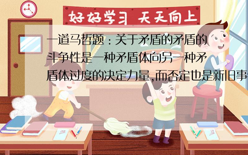 一道马哲题：关于矛盾的矛盾的斗争性是一种矛盾体向另一种矛盾体过度的决定力量,而否定也是新旧事物转变的因素,那么是否矛盾斗争性就是事物的否定呢?