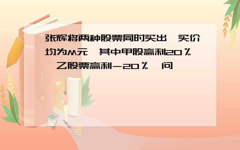 张辉将两种股票同时买出,买价均为M元,其中甲股赢利20％,乙股票赢利－20％,问