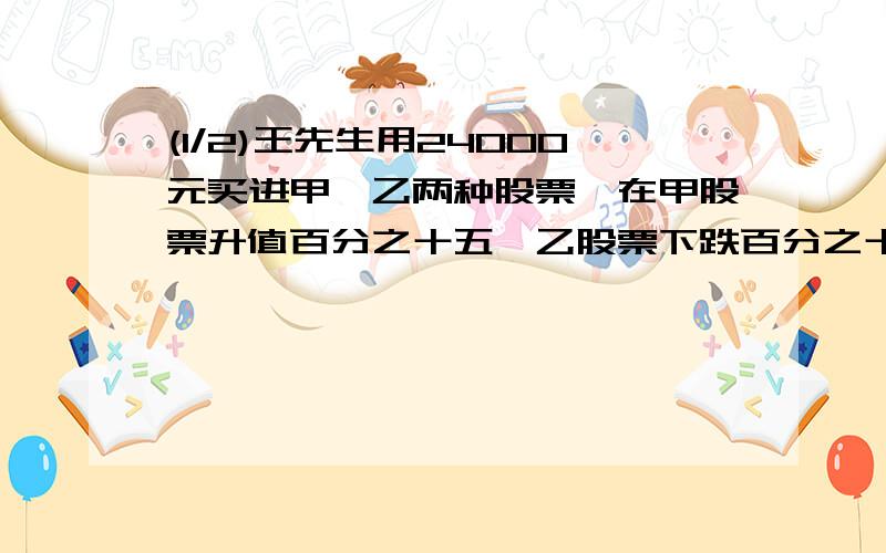 (1/2)王先生用24000元买进甲、乙两种股票,在甲股票升值百分之十五,乙股票下跌百分之十时卖出,共获利...(1/2)王先生用24000元买进甲、乙两种股票,在甲股票升值百分之十五,乙股票下跌百分之十