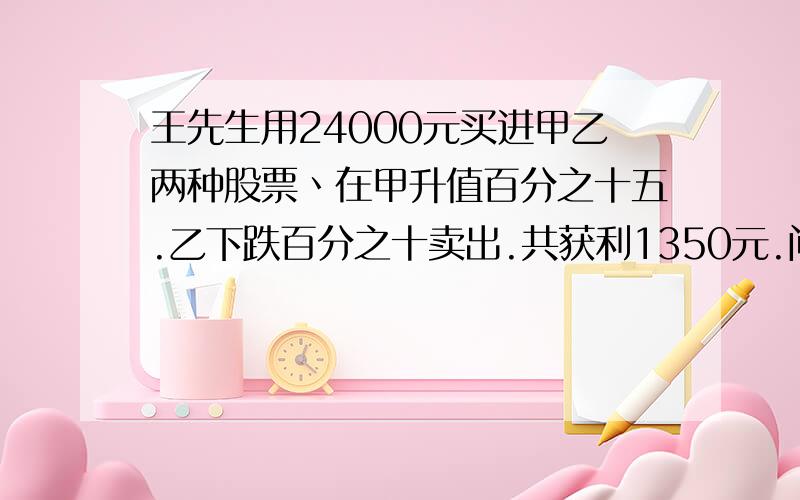 王先生用24000元买进甲乙两种股票丶在甲升值百分之十五.乙下跌百分之十卖出.共获利1350元.问王先生买的...王先生用24000元买进甲乙两种股票丶在甲升值百分之十五.乙下跌百分之十卖出.共获