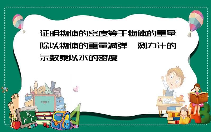 证明物体的密度等于物体的重量除以物体的重量减弹簧测力计的示数乘以水的密度