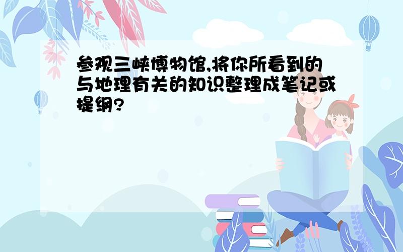 参观三峡博物馆,将你所看到的与地理有关的知识整理成笔记或提纲?