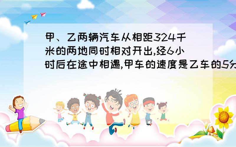 甲、乙两辆汽车从相距324千米的两地同时相对开出,经6小时后在途中相遇,甲车的速度是乙车的5分之4甲车每小时行多少千米?