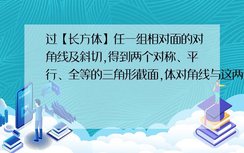 过【长方体】任一组相对面的对角线及斜切,得到两个对称、平行、全等的三角形截面,体对角线与这两个三...过【长方体】任一组相对面的对角线及斜切,得到两个对称、平行、全等的三角形