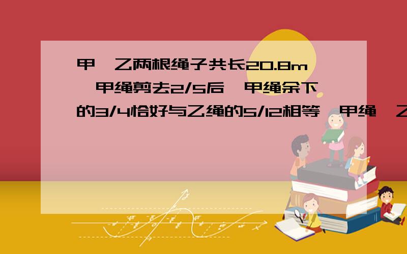 甲、乙两根绳子共长20.8m,甲绳剪去2/5后,甲绳余下的3/4恰好与乙绳的5/12相等,甲绳、乙绳原来各长多少米