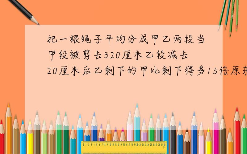 把一根绳子平均分成甲乙两段当甲段被剪去320厘米乙段减去20厘米后乙剩下的甲比剩下得多15倍原来绳子多少米