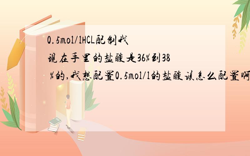 0.5mol/lHCL配制我现在手里的盐酸是36%到38 %的,我想配置0.5mol/l的盐酸该怎么配置啊?