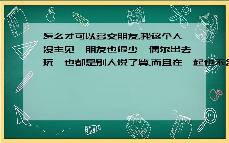 怎么才可以多交朋友.我这个人没主见,朋友也很少,偶尔出去玩,也都是别人说了算.而且在一起也不会有太多愉快的交流.别人聊天的很多话题我都插不上嘴,而且我发现自己经常说些废话.以至