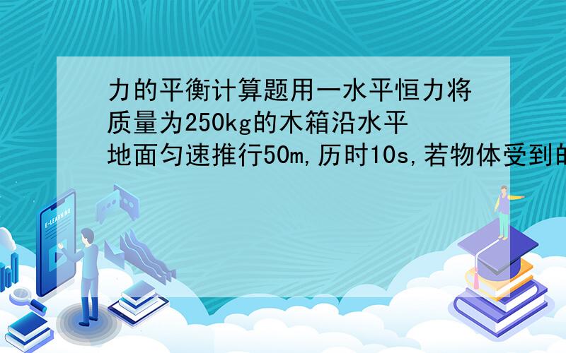 力的平衡计算题用一水平恒力将质量为250kg的木箱沿水平地面匀速推行50m,历时10s,若物体受到的阻力是物重的0.1倍,则外加的推力多大?(g取10m)其实那个说他行了50m 和用了10s