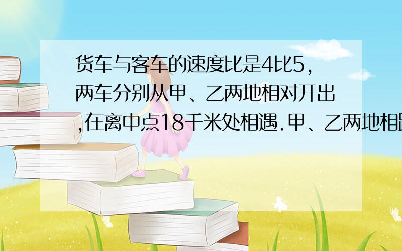 货车与客车的速度比是4比5,两车分别从甲、乙两地相对开出,在离中点18千米处相遇.甲、乙两地相距多少千米注：中点不是终点,中点是全程的一半.