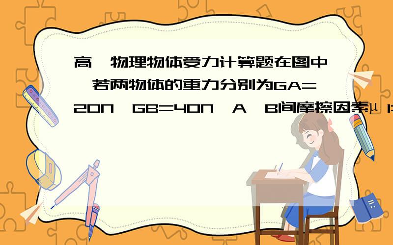 高一物理物体受力计算题在图中,若两物体的重力分别为GA=20N,GB=40N,A,B间摩擦因素µ 1=0.2,B与地面摩擦因素µ 2=0.4,用力作用在B上后,A,B间,B与地面间都发生了相对滑动,求各接触面间摩擦力