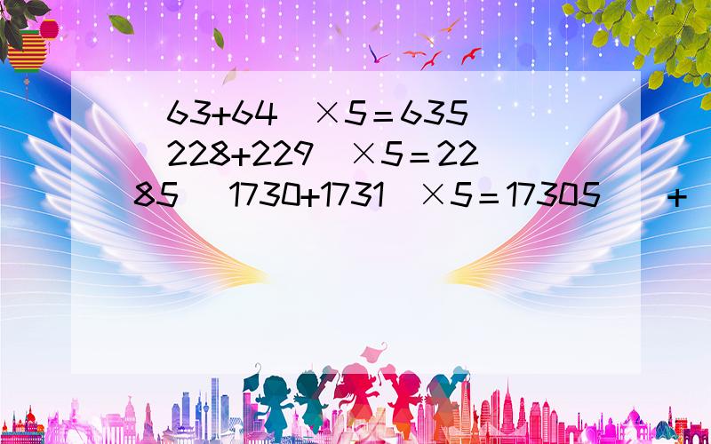 （63+64）×5＝635 （228+229）×5＝2285 （1730+1731）×5＝17305 （ + ）× ＝有人会做吗?根据上面的规律,即（——+——）×——＝——