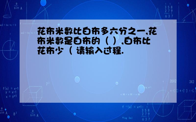 花布米数比白布多六分之一,花布米数是白布的（ ）,白布比花布少（ 请输入过程.