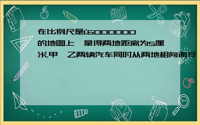 在比例尺是1:6000000的地图上,量得两地距离为5厘米.甲、乙两辆汽车同时从两地相向而行,3小时后两车相遇已知甲汽车和乙汽车的速度比是2:3,求甲、乙两辆汽车的速度各是多少?主要意思是什么