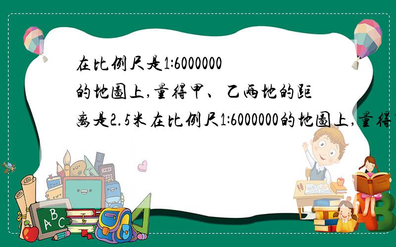 在比例尺是1:6000000的地图上,量得甲、乙两地的距离是2.5米在比例尺1:6000000的地图上,量得甲,乙两地的距离是2.5厘米.一列火车从甲地到乙地用了2小时，求火车的平均速度。