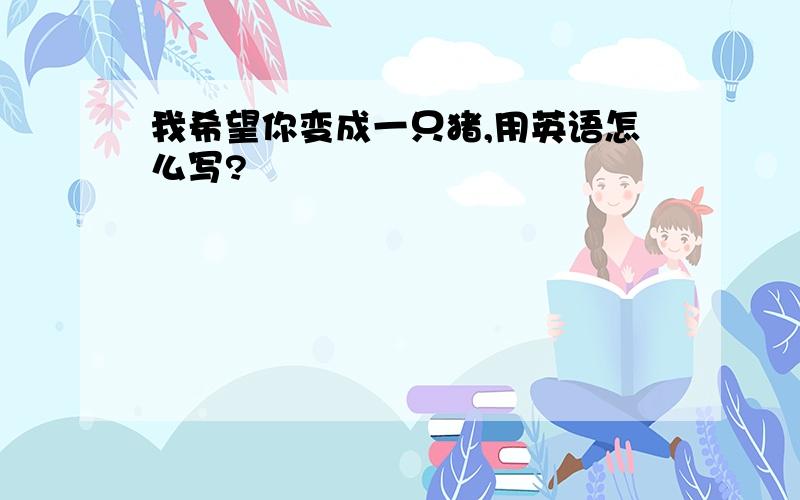 我希望你变成一只猪,用英语怎么写?