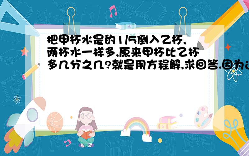 把甲杯水是的1/5倒入乙杯,两杯水一样多,原来甲杯比乙杯多几分之几?就是用方程解,求回答.因为这道题是要用方程和算术解,所以呢,拜托也把算术法的解法写出来.