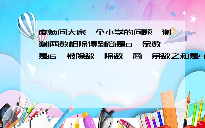 麻烦问大家一个小学的问题,谢谢!两数相除得到商是8,余数是16,被除数、除数、商、余数之和是463,问被除数是多少?请不要设未知数,以小学生的方式来算,谢谢!