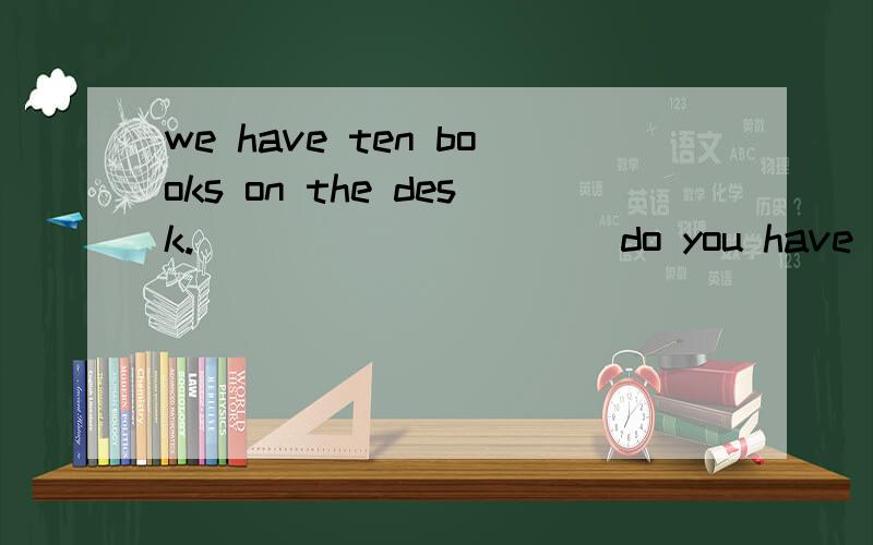 we have ten books on the desk.__ __ ___ __do you have on the desk?对ten 提问?