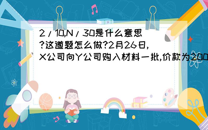 2/10,N/30是什么意思?这道题怎么做?2月26日,X公司向Y公司购入材料一批,价款为2000元,增值税税率为17%,付款条件是“2/10,N/30”.X公司打算在本月25日前付款,则本月16日,X公司应确认的应付账款为（