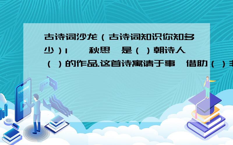 古诗词沙龙（古诗词知识你知多少）1、《秋思》是（）朝诗人（）的作品.这首诗寓请于事,借助（）非常真切的表达了客居他乡之人（）的感情.2、《长相思》这首词是（）代词人（）写的.