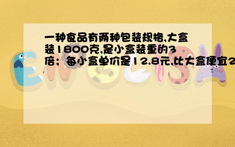 一种食品有两种包装规格,大盒装1800克,是小盒装重的3倍；每小盒单价是12.8元,比大盒便宜24元.那么小盒装多少克?