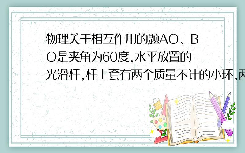 物理关于相互作用的题AO、BO是夹角为60度,水平放置的光滑杆,杆上套有两个质量不计的小环,两环间连有可伸缩的弹性绳,仅在绳的中点施加一沿60度角平分线水平方向的力F,缓慢地拉绳,待两环