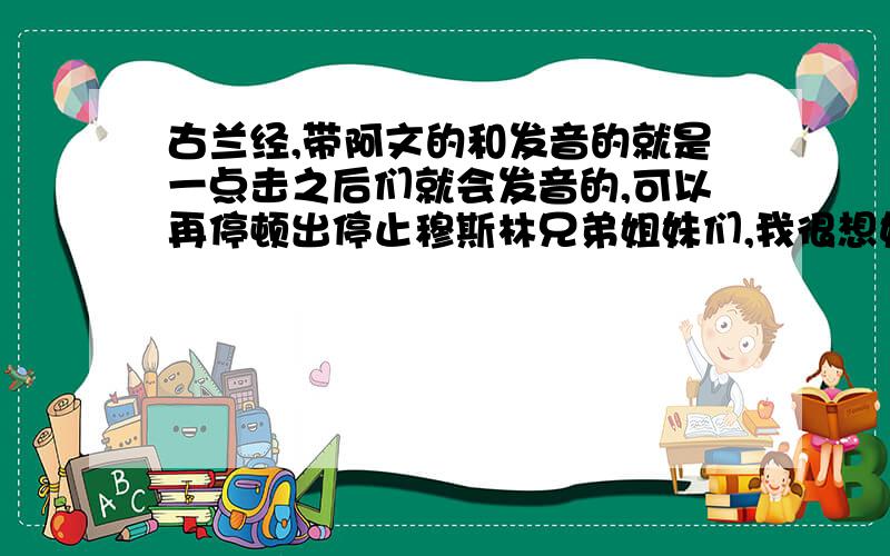 古兰经,带阿文的和发音的就是一点击之后们就会发音的,可以再停顿出停止穆斯林兄弟姐妹们,我很想好好学,就是找不到那个、、、、这是第一次个这样来找、、、愿主带给你们平安~