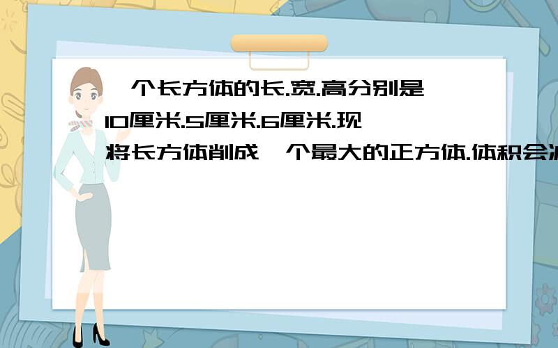 一个长方体的长.宽.高分别是10厘米.5厘米.6厘米.现将长方体削成一个最大的正方体.体积会减少多少?