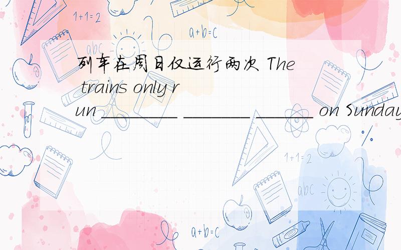 列车在周日仅运行两次 The trains only run ________ _______ ______ on Sundays