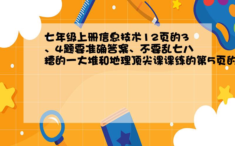 七年级上册信息技术12页的3、4题要准确答案、不要乱七八糟的一大堆和地理顶尖课课练的第5页的第九题的第三小题和第十题的全部答案都是初一上的