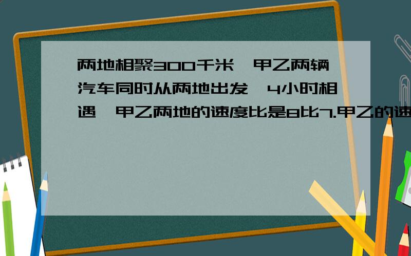 两地相聚300千米,甲乙两辆汽车同时从两地出发,4小时相遇,甲乙两地的速度比是8比7.甲乙的速度是多少